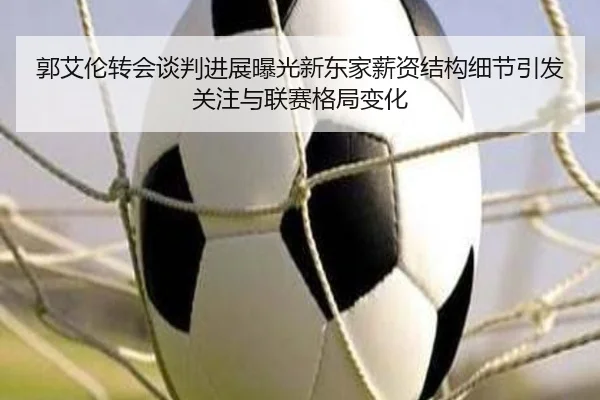 郭艾伦转会谈判进展曝光新东家薪资结构细节引发关注与联赛格局变化