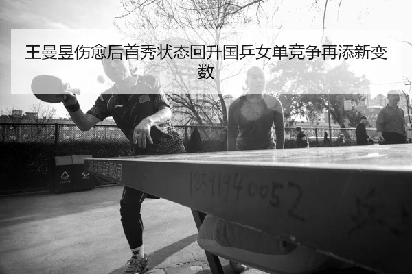 王曼昱伤愈后首秀状态回升国乒女单竞争再添新变数