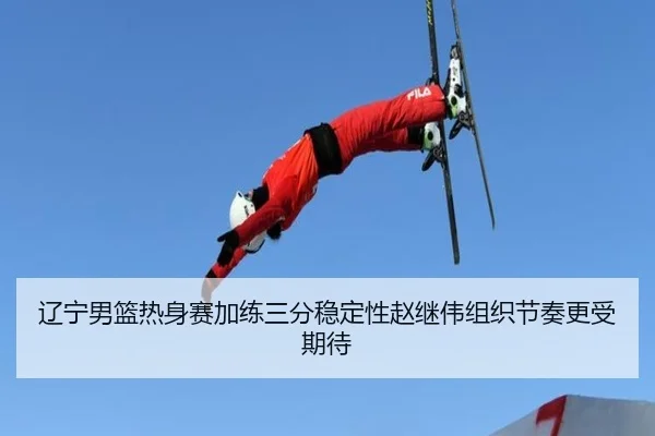 辽宁男篮热身赛加练三分稳定性赵继伟组织节奏更受期待