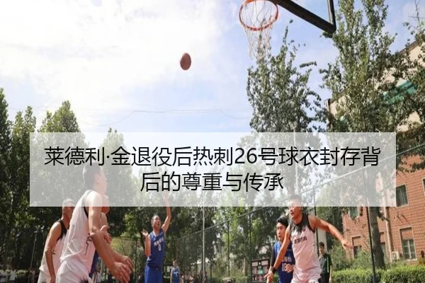 莱德利·金退役后热刺26号球衣封存背后的尊重与传承